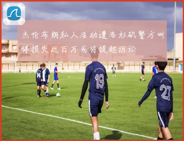 杰伦布朗私人活动遭洛杉矶警方叫停损失近百万或将提起诉讼