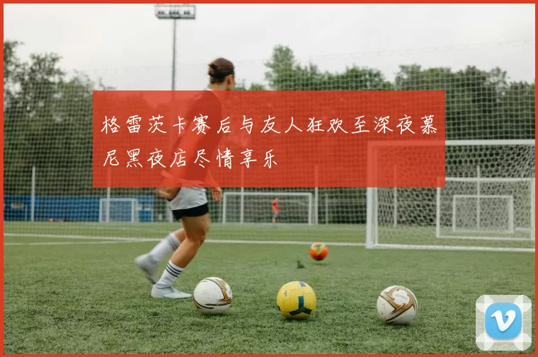 格雷茨卡赛后与友人狂欢至深夜慕尼黑夜店尽情享乐