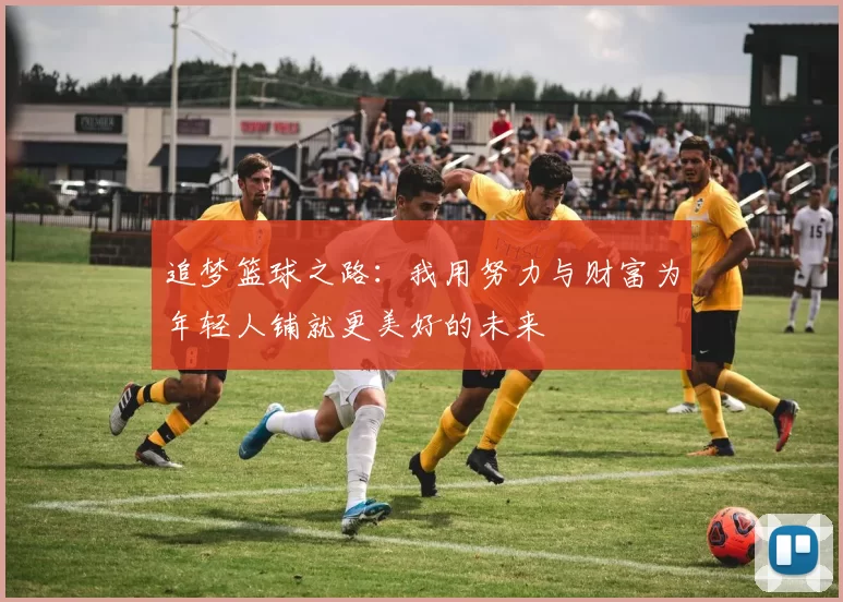 追梦篮球之路：我用努力与财富为年轻人铺就更美好的未来
