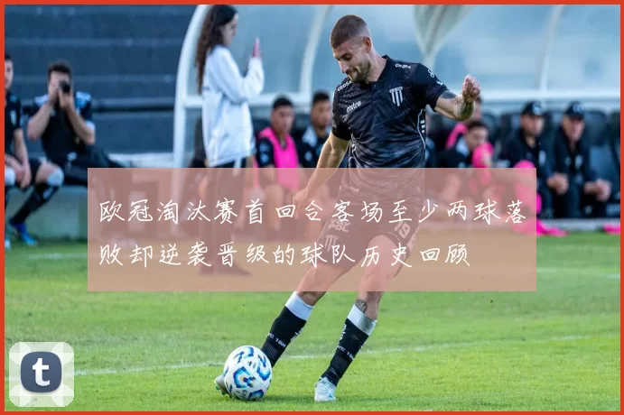欧冠淘汰赛首回合客场至少两球落败却逆袭晋级的球队历史回顾