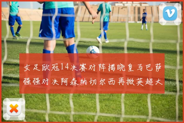 女足欧冠14决赛对阵揭晓皇马巴萨强强对决阿森纳切尔西再掀英超大战