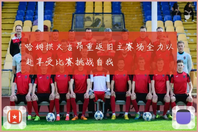 哈姆拱火吉昂重返旧主赛场全力以赴享受比赛挑战自我
