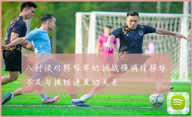 八村谈对阵绿军的挑战强调转移球不足与换防速度的关系