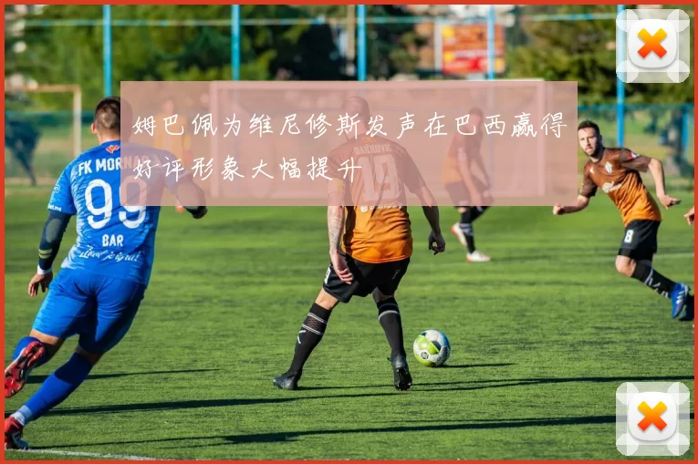 姆巴佩为维尼修斯发声在巴西赢得好评形象大幅提升