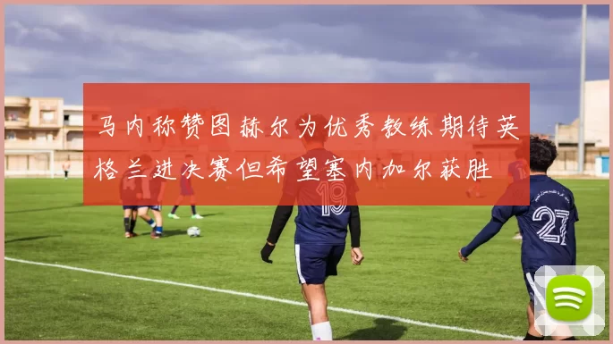 马内称赞图赫尔为优秀教练期待英格兰进决赛但希望塞内加尔获胜