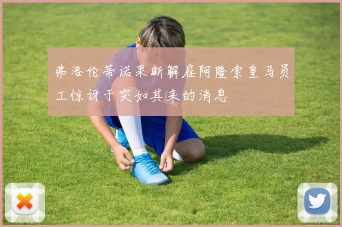弗洛伦蒂诺果断解雇阿隆索皇马员工惊讶于突如其来的消息