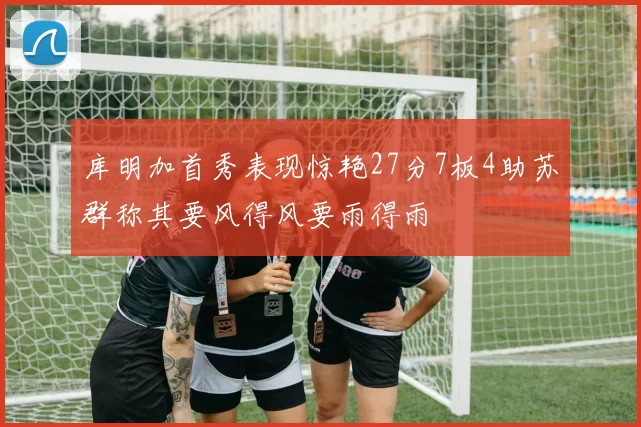 库明加首秀表现惊艳27分7板4助苏群称其要风得风要雨得雨