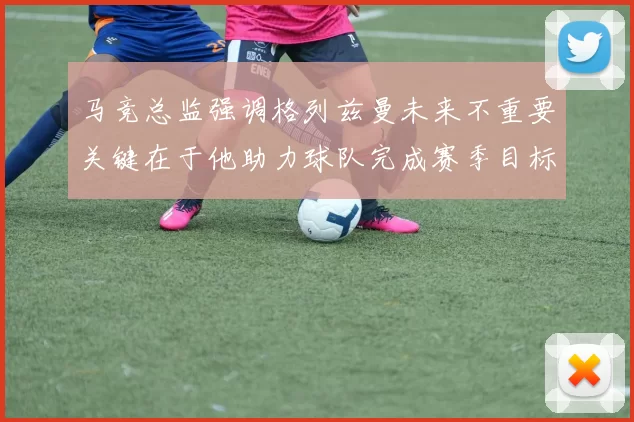 马竞总监强调格列兹曼未来不重要关键在于他助力球队完成赛季目标