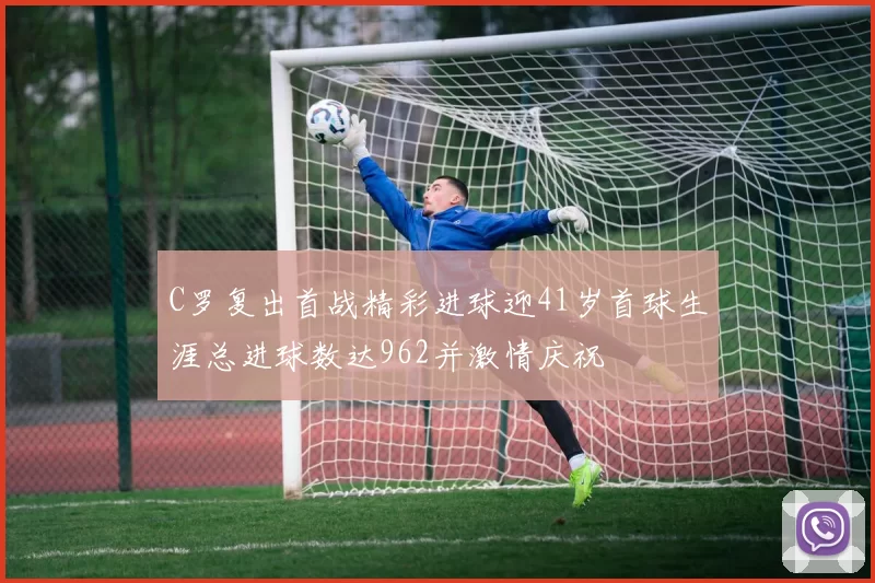 C罗复出首战精彩进球迎41岁首球生涯总进球数达962并激情庆祝