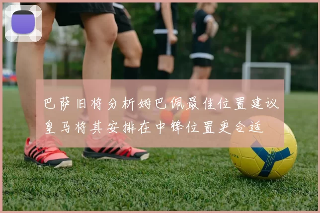 巴萨旧将分析姆巴佩最佳位置建议皇马将其安排在中锋位置更合适