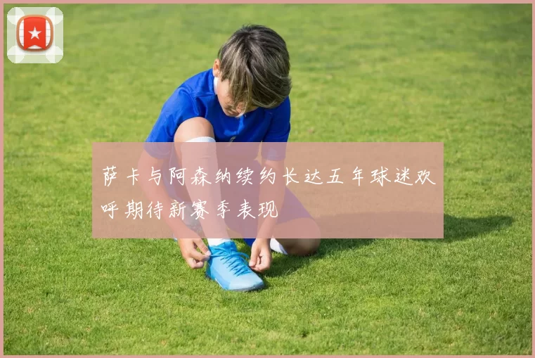 萨卡与阿森纳续约长达五年球迷欢呼期待新赛季表现