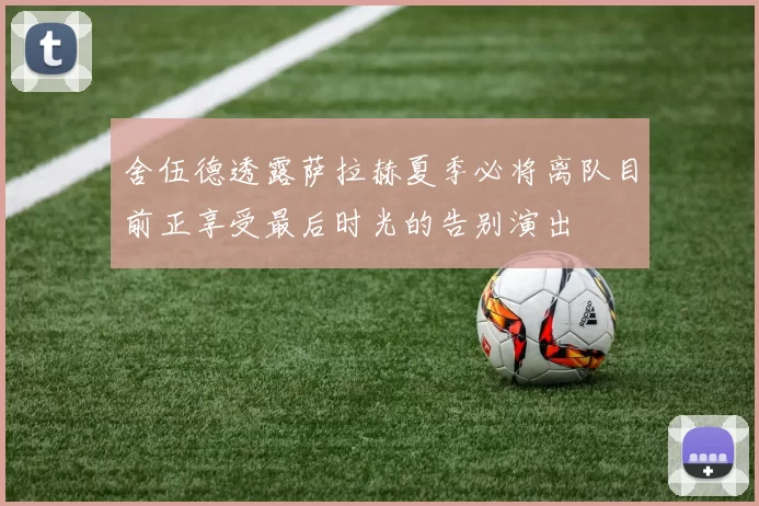 舍伍德透露萨拉赫夏季必将离队目前正享受最后时光的告别演出