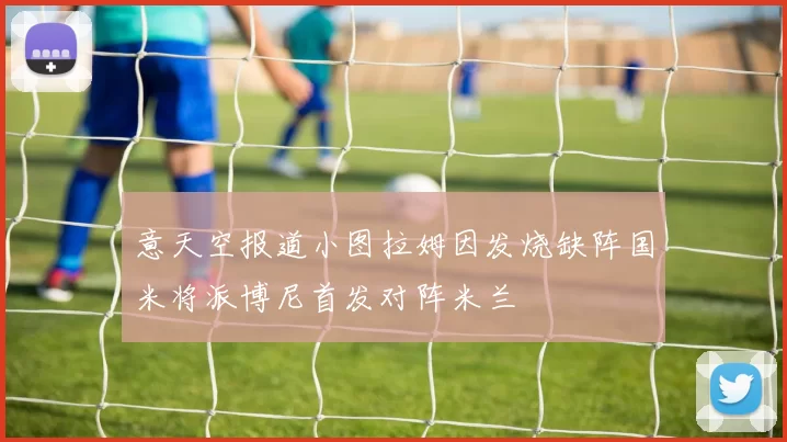 意天空报道小图拉姆因发烧缺阵国米将派博尼首发对阵米兰