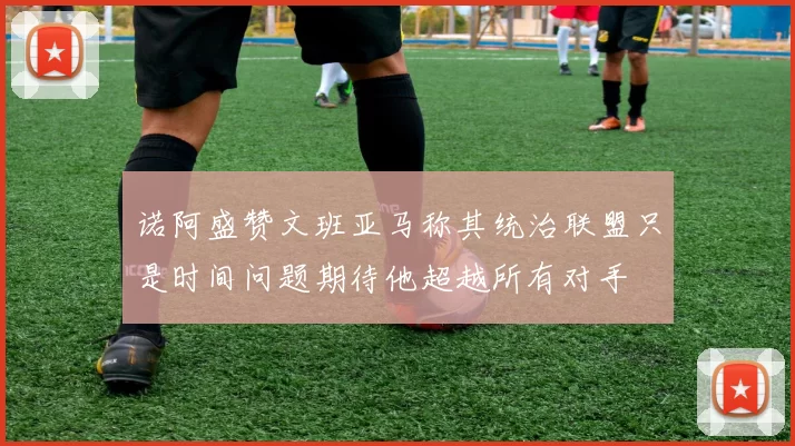 诺阿盛赞文班亚马称其统治联盟只是时间问题期待他超越所有对手